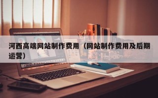 明港河西高端网站制作费用（网站制作费用及后期运营）