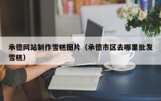 明港承德网站制作雪糕图片（承德市区去哪里批发雪糕）