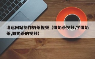 明港清远网站制作奶茶视频（做奶茶视频,学做奶茶,做奶茶的视频）