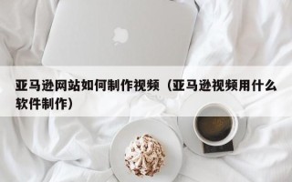 明港亚马逊网站如何制作视频（亚马逊视频用什么软件制作）
